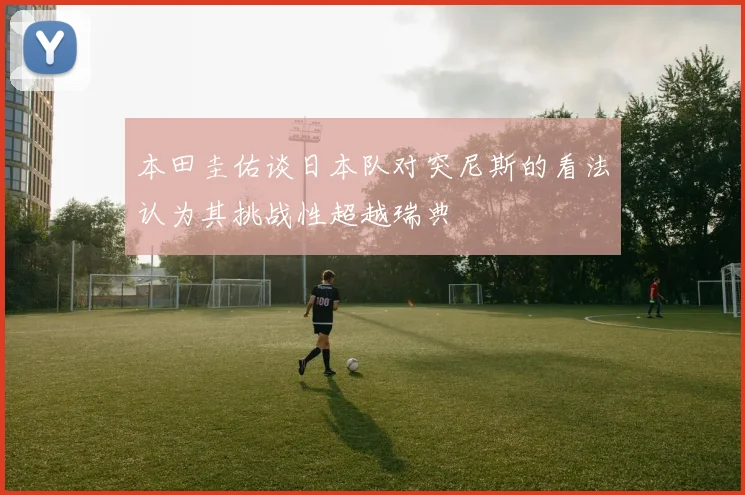 本田圭佑谈日本队对突尼斯的看法认为其挑战性超越瑞典