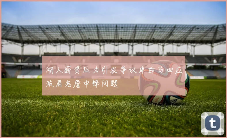 湖人薪资压力引发争议库兹马回应浓眉老詹中锋问题