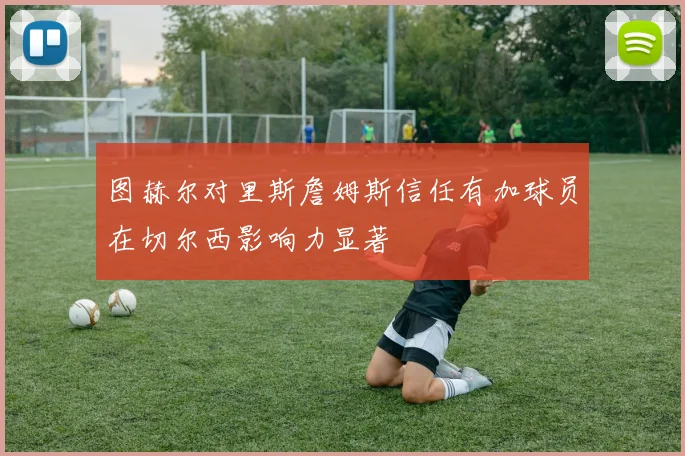 图赫尔对里斯詹姆斯信任有加球员在切尔西影响力显著