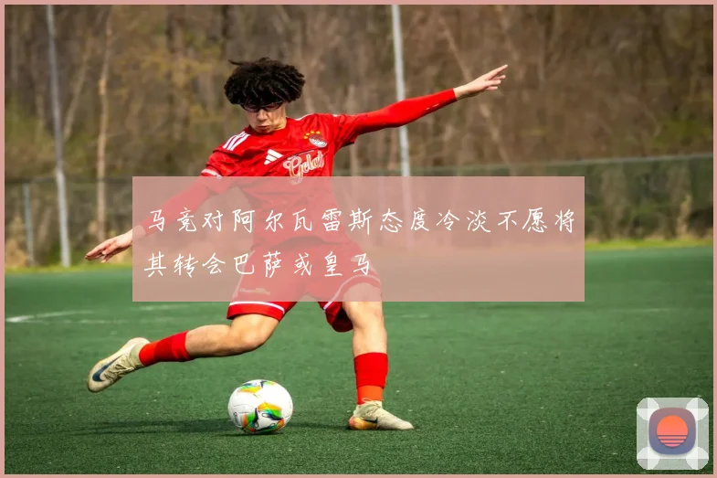 马竞对阿尔瓦雷斯态度冷淡不愿将其转会巴萨或皇马