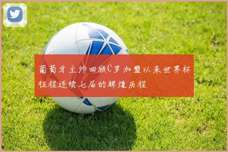 葡萄牙主帅回顾C罗加盟以来世界杯征程连续七届的辉煌历程