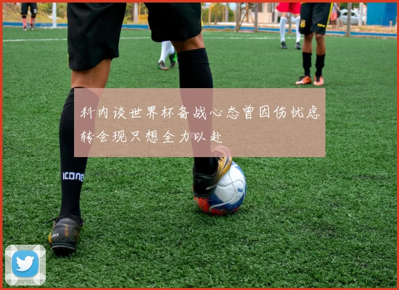 科内谈世界杯备战心态曾因伤忧虑转会现只想全力以赴