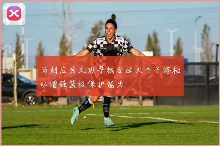 马刺应为文班寻找合适大个子搭档以增强篮板保护能力