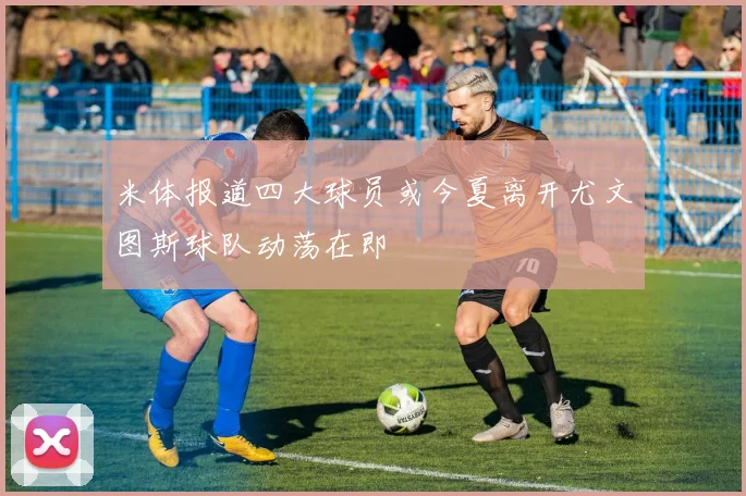 米体报道四大球员或今夏离开尤文图斯球队动荡在即