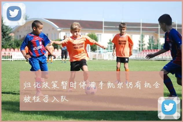 归化政策暂时停滞李凯尔仍有机会被征召入队